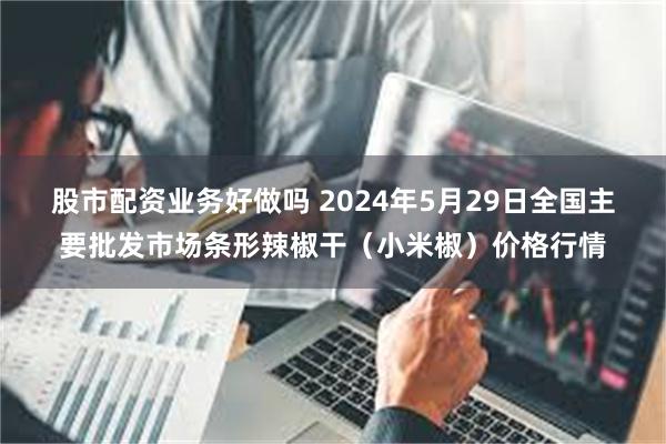 股市配资业务好做吗 2024年5月29日全国主要批发市场条形辣椒干（小米椒）价格行情