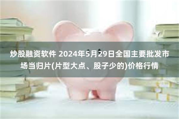 炒股融资软件 2024年5月29日全国主要批发市场当归片(片型大点、股子少的)价格行情