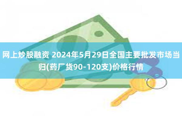 网上炒股融资 2024年5月29日全国主要批发市场当归(药厂货90-120支)价格行情