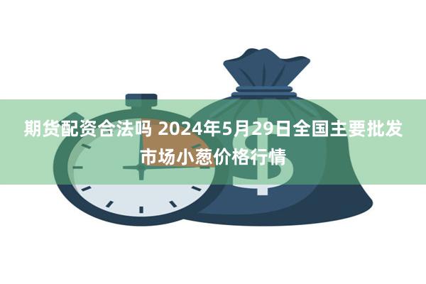 期货配资合法吗 2024年5月29日全国主要批发市场小葱价格行情