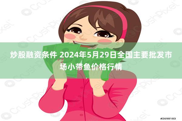 炒股融资条件 2024年5月29日全国主要批发市场小带鱼价格行情