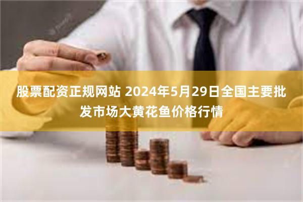 股票配资正规网站 2024年5月29日全国主要批发市场大黄花鱼价格行情