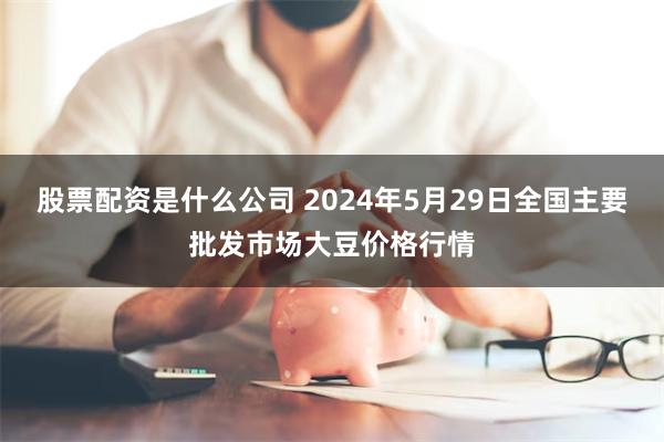 股票配资是什么公司 2024年5月29日全国主要批发市场大豆价格行情