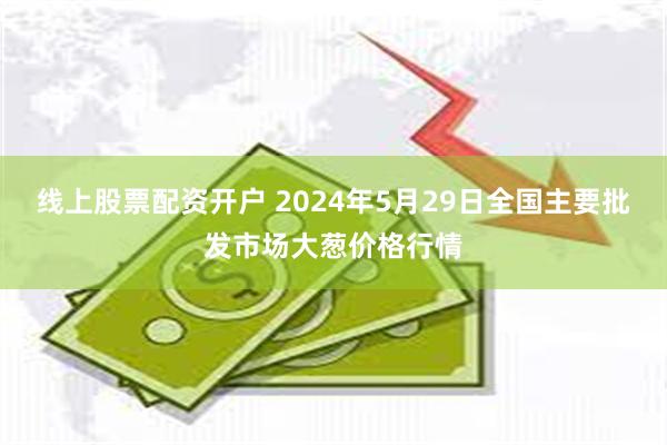 线上股票配资开户 2024年5月29日全国主要批发市场大葱价格行情