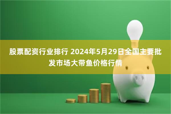 股票配资行业排行 2024年5月29日全国主要批发市场大带鱼价格行情