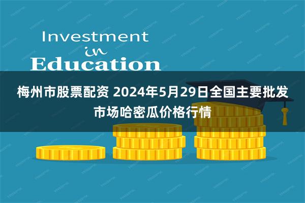 梅州市股票配资 2024年5月29日全国主要批发市场哈密瓜价格行情