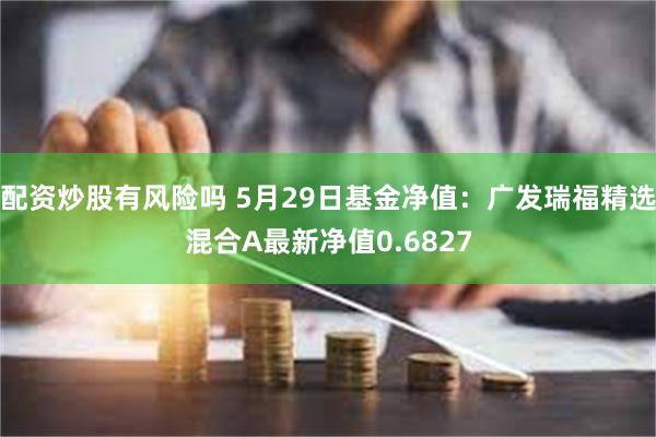 配资炒股有风险吗 5月29日基金净值：广发瑞福精选混合A最新净值0.6827