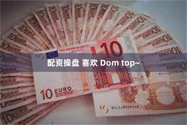 配资操盘 喜欢 Dom top~