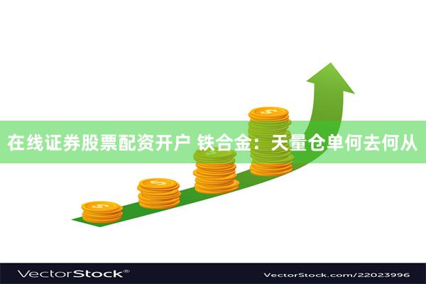 在线证券股票配资开户 铁合金：天量仓单何去何从