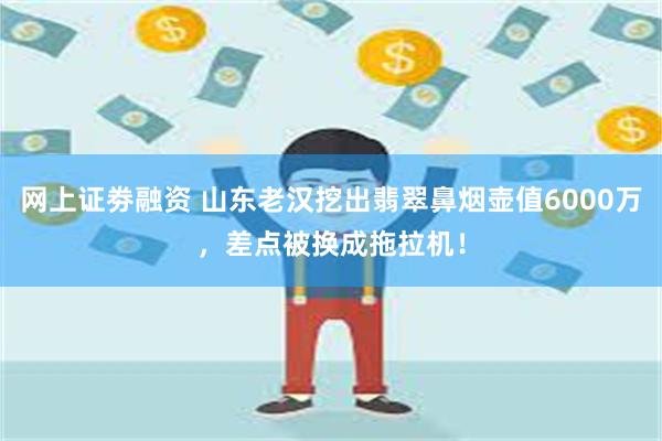 网上证劵融资 山东老汉挖出翡翠鼻烟壶值6000万，差点被换成拖拉机！