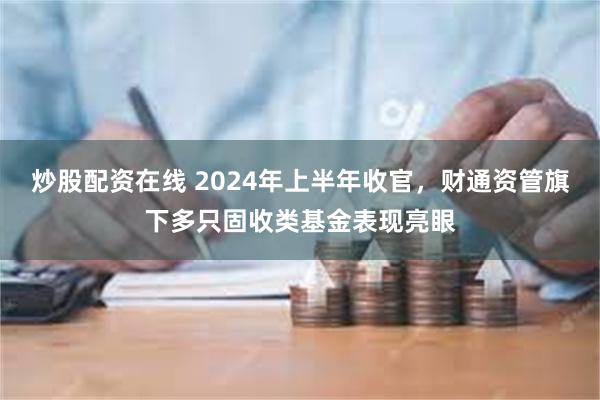 炒股配资在线 2024年上半年收官，财通资管旗下多只固收类基金表现亮眼