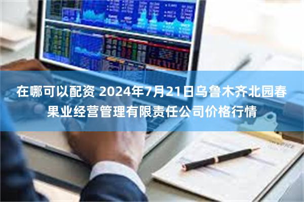 在哪可以配资 2024年7月21日乌鲁木齐北园春果业经营管理有限责任公司价格行情