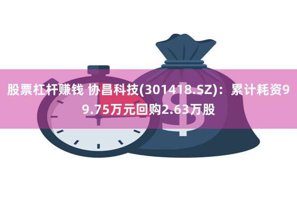 股票杠杆赚钱 协昌科技(301418.SZ)：累计耗资99.75万元回购2.63万股