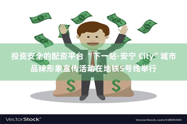 投资安全的配资平台 “下一站·安宁 City”城市品牌形象宣传活动在地铁5号线举行