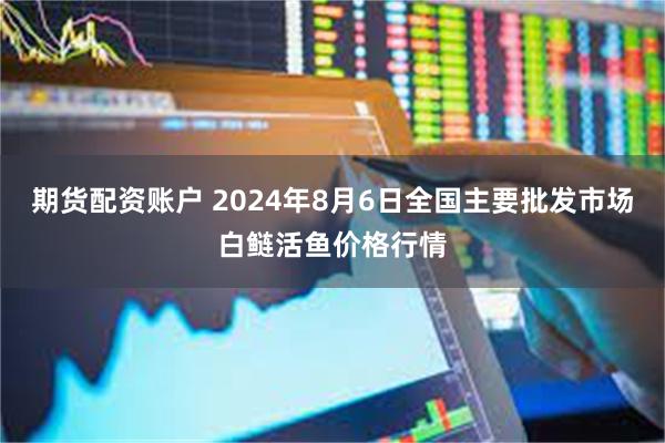 期货配资账户 2024年8月6日全国主要批发市场白鲢活鱼价格行情