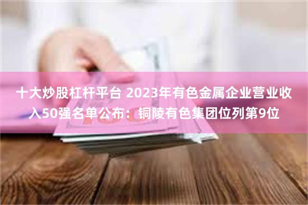 十大炒股杠杆平台 2023年有色金属企业营业收入50强名单公布：铜陵有色集团位列第9位