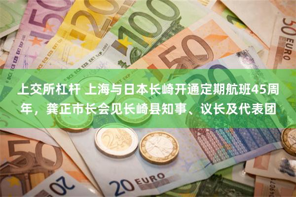 上交所杠杆 上海与日本长崎开通定期航班45周年，龚正市长会见长崎县知事、议长及代表团