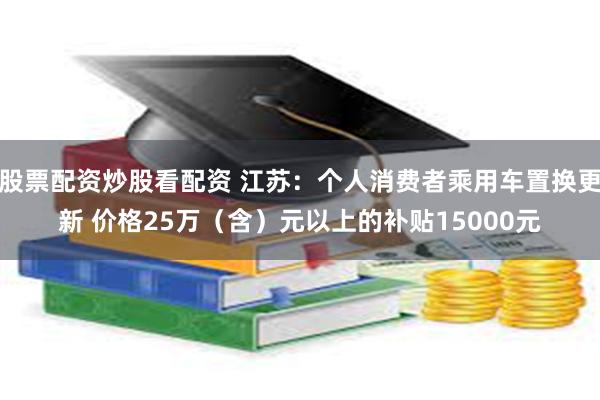 股票配资炒股看配资 江苏：个人消费者乘用车置换更新 价格25万（含）元以上的补贴15000元