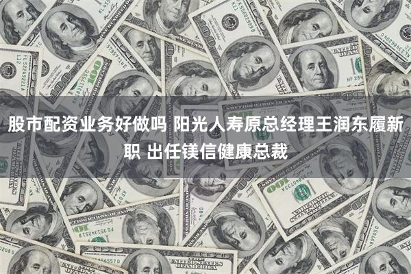 股市配资业务好做吗 阳光人寿原总经理王润东履新职 出任镁信健康总裁