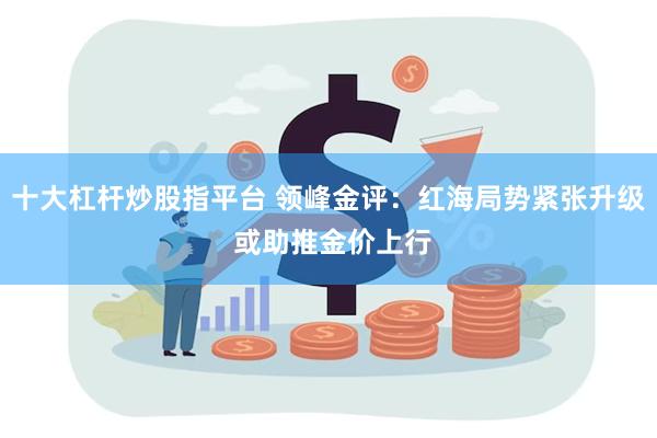 十大杠杆炒股指平台 领峰金评：红海局势紧张升级 或助推金价上行