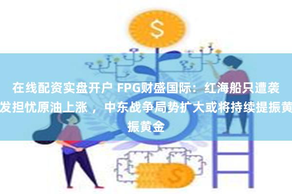 在线配资实盘开户 FPG财盛国际：红海船只遭袭引发担忧原油上涨 ，中东战争局势扩大或将持续提振黄金