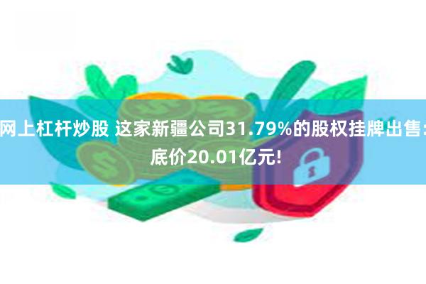 网上杠杆炒股 这家新疆公司31.79%的股权挂牌出售: 底价20.01亿元!