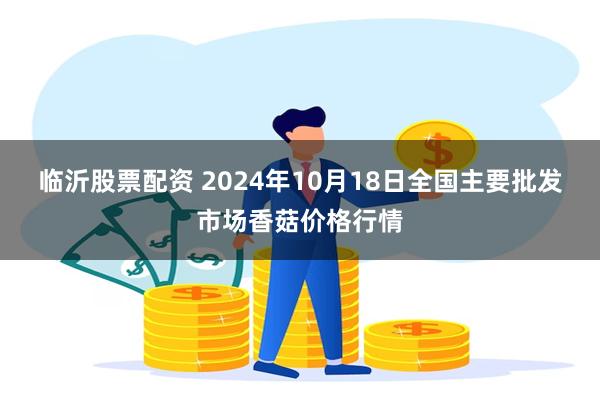 临沂股票配资 2024年10月18日全国主要批发市场香菇价格行情