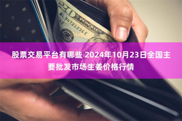 股票交易平台有哪些 2024年10月23日全国主要批发市场生姜价格行情