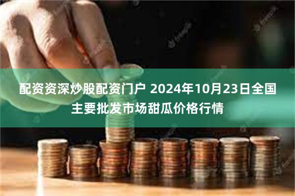 配资资深炒股配资门户 2024年10月23日全国主要批发市场甜瓜价格行情