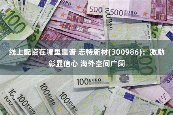 线上配资在哪里靠谱 志特新材(300986)：激励彰显信心 海外空间广阔