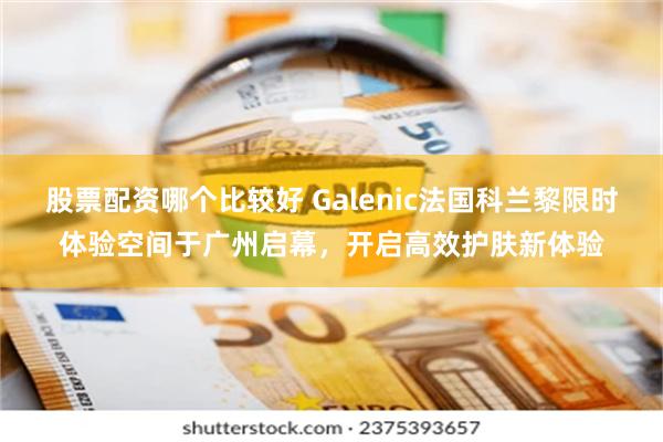 股票配资哪个比较好 Galenic法国科兰黎限时体验空间于广州启幕，开启高效护肤新体验