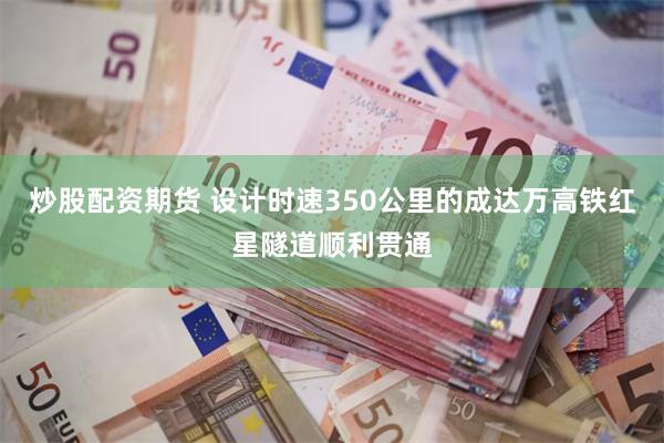 炒股配资期货 设计时速350公里的成达万高铁红星隧道顺利贯通