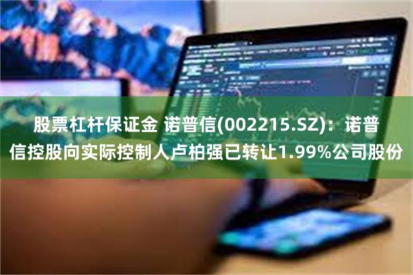 股票杠杆保证金 诺普信(002215.SZ)：诺普信控股向实际控制人卢柏强已转让1.99%公司股份