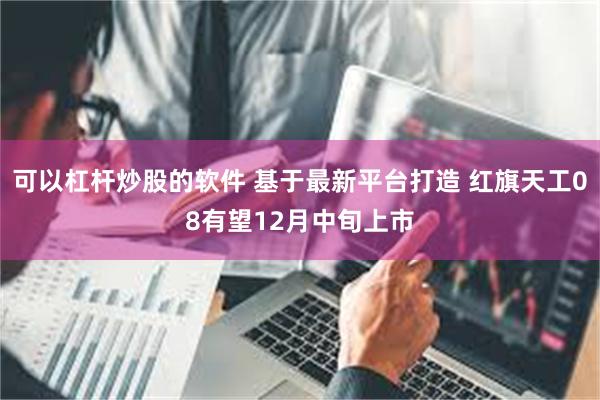 可以杠杆炒股的软件 基于最新平台打造 红旗天工08有望12月中旬上市