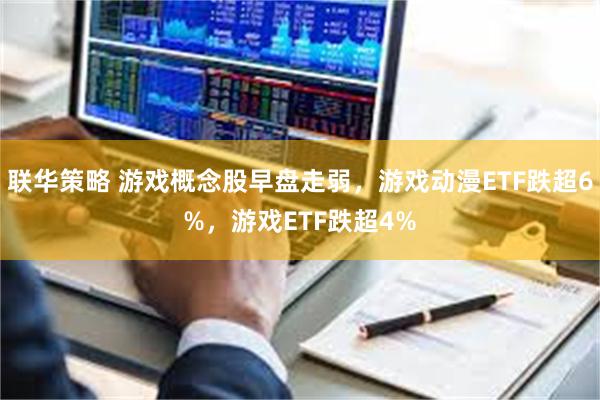 联华策略 游戏概念股早盘走弱，游戏动漫ETF跌超6%，游戏ETF跌超4%