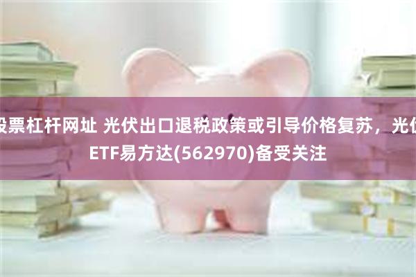 股票杠杆网址 光伏出口退税政策或引导价格复苏，光伏ETF易方达(562970)备受关注