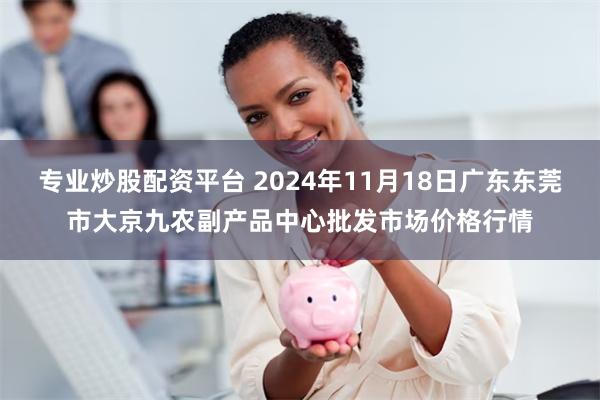 专业炒股配资平台 2024年11月18日广东东莞市大京九农副产品中心批发市场价格行情