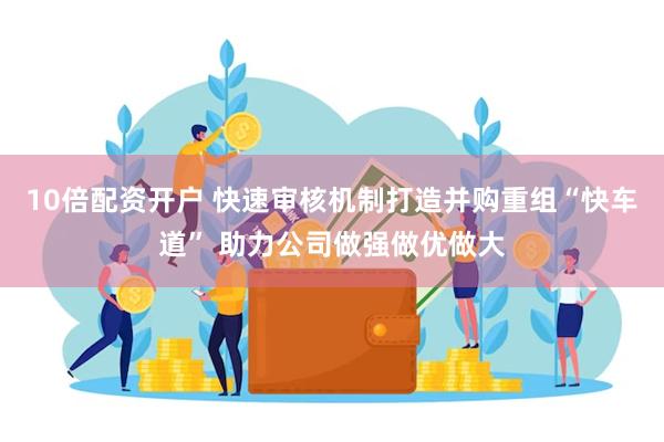 10倍配资开户 快速审核机制打造并购重组“快车道” 助力公司做强做优做大