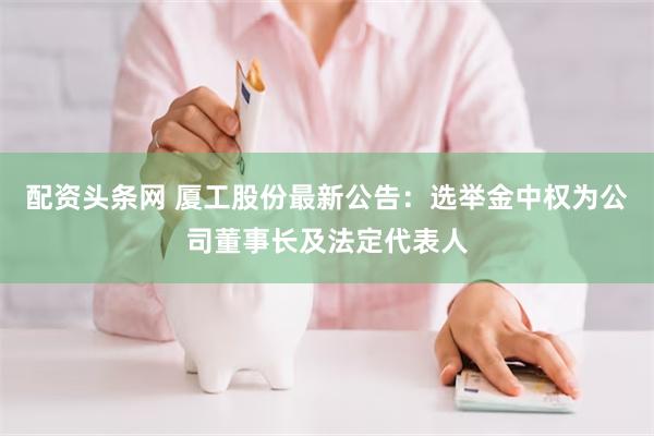 配资头条网 厦工股份最新公告：选举金中权为公司董事长及法定代表人