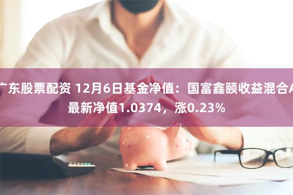 广东股票配资 12月6日基金净值：国富鑫颐收益混合A最新净值1.0374，涨0.23%