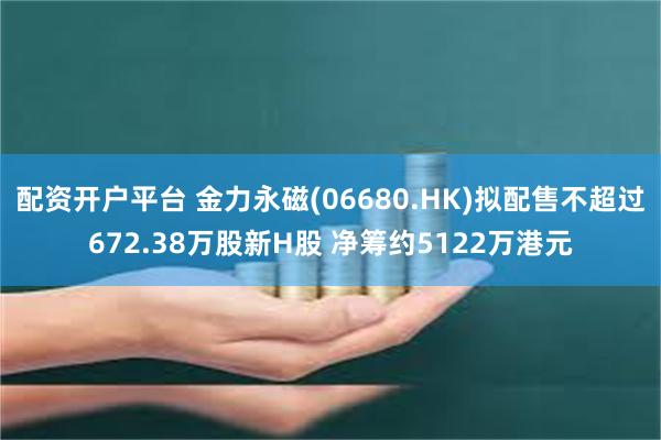 配资开户平台 金力永磁(06680.HK)拟配售不超过672.38万股新H股 净筹约5122万港元