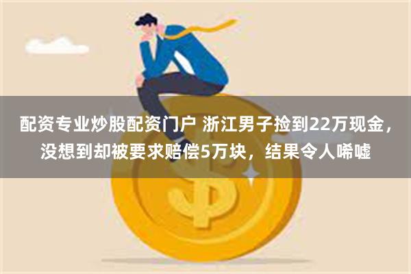 配资专业炒股配资门户 浙江男子捡到22万现金，没想到却被要求赔偿5万块，结果令人唏嘘