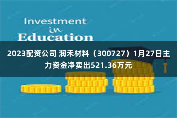 2023配资公司 润禾材料（300727）1月27日主力资金净卖出521.36万元