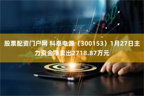 股票配资门户网 科泰电源（300153）1月27日主力资金净卖出2718.87万元